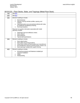 Level of Development
Specification
Version: 2015
www.bimforum.org/lod
Copyright © 2015 by BIMForum. All rights reserved 46
B1010.20 – Floor Decks, Slabs, and Toppings (Metal Floor Deck)
100 See B10
200 See B10
300 Element modeling to include:
 Deck thickness
 Specific Framing member profiles, spacing, and
material
 Opening locations are prescriptively defined with notes
for additional miscellaneous framing
 Point load locations
Required non-graphic information associated with model
elements includes:
 Diaphragm load and deflection criteria
 Deck material
 Deck fasteners
 Typical weld specifications
350 Element modeling to include:
 Deck edge location
 Deck splice and end lap locations
 Actual deck profile and flute locations per manufacturer
 All miscellaneous framing including braces, kickers, etc.
 Deck openings modeled with support framing
400 Element modeling to include:
 All framing accessory and fasteners modeled per
expected installation
 Welds
 Waterproofing
 