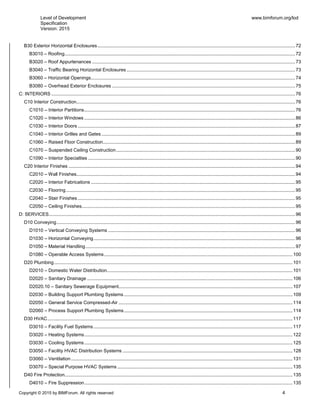 Level of Development
Specification
Version: 2015
www.bimforum.org/lod
Copyright © 2015 by BIMForum. All rights reserved 4
B30 Exterior Horizontal Enclosures......................................................................................................................................................72
B3010 – Roofing...............................................................................................................................................................................72
B3020 – Roof Appurtenances ..........................................................................................................................................................73
B3040 – Traffic Bearing Horizontal Enclosures................................................................................................................................73
B3060 – Horizontal Openings...........................................................................................................................................................74
B3080 – Overhead Exterior Enclosures ...........................................................................................................................................75
C: INTERIORS .........................................................................................................................................................................................76
C10 Interior Construction......................................................................................................................................................................76
C1010 – Interior Partitions................................................................................................................................................................76
C1020 – Interior Windows ................................................................................................................................................................86
C1030 – Interior Doors .....................................................................................................................................................................87
C1040 – Interior Grilles and Gates ...................................................................................................................................................89
C1060 – Raised Floor Construction..................................................................................................................................................89
C1070 – Suspended Ceiling Construction........................................................................................................................................90
C1090 – Interior Specialties .............................................................................................................................................................90
C20 Interior Finishes ............................................................................................................................................................................94
C2010 – Wall Finishes......................................................................................................................................................................94
C2020 – Interior Fabrications ...........................................................................................................................................................95
C2030 – Flooring..............................................................................................................................................................................95
C2040 – Stair Finishes .....................................................................................................................................................................95
C2050 – Ceiling Finishes..................................................................................................................................................................95
D: SERVICES...........................................................................................................................................................................................96
D10 Conveying.....................................................................................................................................................................................96
D1010 – Vertical Conveying Systems ..............................................................................................................................................96
D1030 – Horizontal Conveying.........................................................................................................................................................96
D1050 – Material Handling...............................................................................................................................................................97
D1080 – Operable Access Systems...............................................................................................................................................100
D20 Plumbing.....................................................................................................................................................................................101
D2010 – Domestic Water Distribution.............................................................................................................................................101
D2020 – Sanitary Drainage ............................................................................................................................................................106
D2020.10 – Sanitary Sewerage Equipment....................................................................................................................................107
D2030 – Building Support Plumbing Systems................................................................................................................................109
D2050 – General Service Compressed-Air ....................................................................................................................................114
D2060 – Process Support Plumbing Systems................................................................................................................................114
D30 HVAC..........................................................................................................................................................................................117
D3010 – Facility Fuel Systems.......................................................................................................................................................117
D3020 – Heating Systems..............................................................................................................................................................122
D3030 – Cooling Systems..............................................................................................................................................................125
D3050 – Facility HVAC Distribution Systems .................................................................................................................................128
D3060 – Ventilation ........................................................................................................................................................................131
D3070 – Special Purpose HVAC Systems .....................................................................................................................................135
D40 Fire Protection.............................................................................................................................................................................135
D4010 – Fire Suppression..............................................................................................................................................................135
 