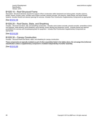 Level of Development
Specification
Version: 2015
www.bimforum.org/lod
49 Copyright © 2015 by BIMForum. All rights reserved.
B1020.10 – Roof Structural Frame
Description: Structural elements required for support of floor construction within basements and above grade. Includes columns,
girders, beams, trusses, joists. Includes cast-in-place concrete, precast concrete, unit masonry, metal framed, and wood framed
systems. Includes framed and sleeved openings for services. Includes Floor Construction Supplementary Components as appropriate.
[See B1010.10]
B1020.20 – Roof Decks, Slabs, and Sheathing
Includes: Structural roof deck, slab, and sheathing construction. Includes cast-in-place concrete, precast concrete, cementitious decks
and toppings, metal decking, wood sheathing, wood decking, timber decking and expansion control. Includes framed and sleeved
penetrations for services and housekeeping pads for equipment. Includes Roof Construction Supplementary Components as
appropriate.
[See B1010.20]
B1020.30 – Canopy Construction
Includes: Structural frame and decks, slabs, and sheathing for canopy construction.
These components are typically modeled as part of other assemblies listed in the tables above. Do not assign this Uniformat
classification unless a supplementary component is modeled independently of another assembly.
[See B1010.20]
 