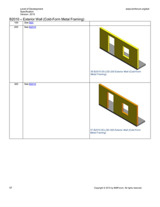 Level of Development
Specification
Version: 2015
www.bimforum.org/lod
57 Copyright © 2015 by BIMForum. All rights reserved.
B2010 – Exterior Wall (Cold-Form Metal Framing)
100 See B20
200 See B2010
300 See B2010
56 B2010.05-LOD-200 Exterior Wall (Cold-Form
Metal Framing)
57 B2010.05-LOD-300 Exterior Wall (Cold-Form
Metal Framing)
 