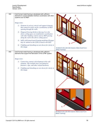 Level of Development
Specification
Version: 2015
www.bimforum.org/lod
Copyright © 2015 by BIMForum. All rights reserved 58
350 Cold formed metal framing is developed with sufficient
elements to support detailed interface coordination with other
systems such as MEP.
Image notes:
1) Elements in red are critical wall support elements
that cannot be easily cut for coordination of MEP
opening through the walls.
2) Diagonal bracing (kickers) that may be in the
above ceiling space are modeled for coordination
with other building content such as MEP passing
along the wall in the above ceiling spaces.
3) Infill cold formed metal framing modeling (Orange)
may be omitted at this LOD if stated in the BXP.
4) Cladding and sheathing are not shown for clarity in
this image.
400 Cold formed metal framing is developed with sufficient
elements that support the fabrication of the CFMF system.
Image notes:
1) Connection content is development in the wall
elements. This includes but is not limited to
fasteners, clips, and other related hardware.
2) Cladding and sheathing are not shown for clarity in
this image.
2
1
3
1
58 B2010.05-LOD-350 Exterior Wall (Cold-Form
Metal Framing)
59 B2010.05-LOD-400 Exterior Wall (Cold-Form
Metal Framing)
 