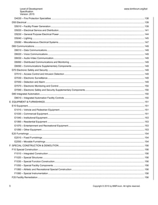 Level of Development
Specification
Version: 2015
www.bimforum.org/lod
5 Copyright © 2015 by BIMForum. All rights reserved.
D4030 – Fire Protection Specialties ...............................................................................................................................................138
D50 Electrical .....................................................................................................................................................................................139
D5010 – Facility Power Generation................................................................................................................................................139
D5020 – Electrical Service and Distribution....................................................................................................................................141
D5030 – General Purpose Electrical Power ...................................................................................................................................144
D5040 – Lighting ............................................................................................................................................................................145
D5080 – Miscellaneous Electrical Systems....................................................................................................................................147
D60 Communications .........................................................................................................................................................................149
D6010 – Data Communications......................................................................................................................................................149
D6020 – Voice Communications ....................................................................................................................................................149
D6030 – Audio-Video Communication............................................................................................................................................149
D6060 – Distributed Communications and Monitoring ...................................................................................................................149
D6090 – Communications Supplementary Components................................................................................................................149
D70 Electronic Safety and Security ....................................................................................................................................................149
D7010 – Access Control and Intrusion Detection ...........................................................................................................................149
D7030 – Electronic Surveillance.....................................................................................................................................................149
D7050 – Detection and Alarm ........................................................................................................................................................149
D7070 – Electronic Monitoring and Control....................................................................................................................................150
D7090 – Electronic Safety and Security Supplementary Components...........................................................................................150
D80 Integrated Automation.................................................................................................................................................................150
D8010 – Integrated Automation Facility Controls ...........................................................................................................................150
E: EQUIPMENT & FURNISHINGS.........................................................................................................................................................151
E10 Equipment...................................................................................................................................................................................151
E1010 – Vehicle and Pedestrian Equipment ..................................................................................................................................151
E1030 – Commercial Equipment....................................................................................................................................................151
E1040 – Institutional Equipment.....................................................................................................................................................153
E1060 – Residential Equipment .....................................................................................................................................................153
E1070 – Entertainment and Recreational Equipment.....................................................................................................................153
E1090 – Other Equipment..............................................................................................................................................................153
E20 Furnishings .................................................................................................................................................................................154
E2010 – Fixed Furnishings.............................................................................................................................................................154
E2050 – Movable Furnishings ........................................................................................................................................................154
F: SPECIAL CONSTRUCTION & DEMOLITION....................................................................................................................................156
F10 Special Construction ...................................................................................................................................................................156
F1010 – Integrated Construction ....................................................................................................................................................156
F1020 – Special Structures ............................................................................................................................................................156
F1030 – Special Function Construction..........................................................................................................................................156
F1050 – Special Facility Components ............................................................................................................................................156
F1060 – Athletic and Recreational Special Construction................................................................................................................156
F1080 – Special Instrumentation....................................................................................................................................................156
F20 Facility Remediation....................................................................................................................................................................156
 
