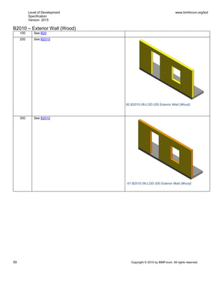 Level of Development
Specification
Version: 2015
www.bimforum.org/lod
59 Copyright © 2015 by BIMForum. All rights reserved.
B2010 – Exterior Wall (Wood)
100 See B20
200 See B2010
300 See B2010
60 B2010.06-LOD-200 Exterior Wall (Wood)
61 B2010.06-LOD-300 Exterior Wall (Wood)
 