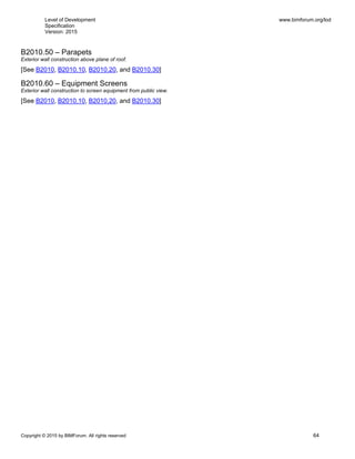 Level of Development
Specification
Version: 2015
www.bimforum.org/lod
Copyright © 2015 by BIMForum. All rights reserved 64
B2010.50 – Parapets
Exterior wall construction above plane of roof.
[See B2010, B2010.10, B2010.20, and B2010.30]
B2010.60 – Equipment Screens
Exterior wall construction to screen equipment from public view.
[See B2010, B2010.10, B2010.20, and B2010.30]
 