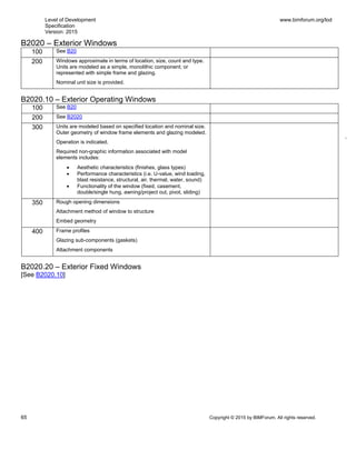 Level of Development
Specification
Version: 2015
www.bimforum.org/lod
65 Copyright © 2015 by BIMForum. All rights reserved.
B2020 – Exterior Windows
100 See B20
200 Windows approximate in terms of location, size, count and type.
Units are modeled as a simple, monolithic component; or
represented with simple frame and glazing.
Nominal unit size is provided.
B2020.10 – Exterior Operating Windows
100 See B20
200 See B2020
300 Units are modeled based on specified location and nominal size.
Outer geometry of window frame elements and glazing modeled.
Operation is indicated.
Required non-graphic information associated with model
elements includes:
 Aesthetic characteristics (finishes, glass types)
 Performance characteristics (i.e. U-value, wind loading,
blast resistance, structural, air, thermal, water, sound)
 Functionality of the window (fixed, casement,
double/single hung, awning/project out, pivot, sliding)
350 Rough opening dimensions
Attachment method of window to structure
Embed geometry
400 Frame profiles
Glazing sub-components (gaskets)
Attachment components
B2020.20 – Exterior Fixed Windows
[See B2020.10]
 