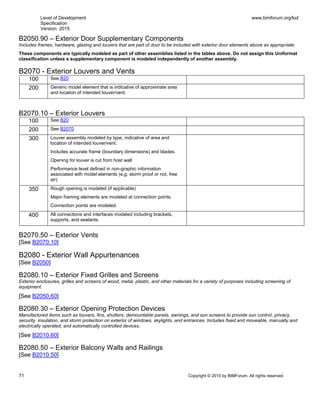Level of Development
Specification
Version: 2015
www.bimforum.org/lod
71 Copyright © 2015 by BIMForum. All rights reserved.
B2050.90 – Exterior Door Supplementary Components
Includes frames, hardware, glazing and louvers that are part of door to be included with exterior door elements above as appropriate.
These components are typically modeled as part of other assemblies listed in the tables above. Do not assign this Uniformat
classification unless a supplementary component is modeled independently of another assembly.
B2070 - Exterior Louvers and Vents
100 See B20
200 Generic model element that is indicative of approximate area
and location of intended louver/vent.
B2070.10 – Exterior Louvers
100 See B20
200 See B2070
300 Louver assembly modeled by type, indicative of area and
location of intended louver/vent.
Includes accurate frame (boundary dimensions) and blades.
Opening for louver is cut from host wall
Performance level defined in non-graphic information
associated with model elements (e.g. storm proof or not, free
air)
350 Rough opening is modeled (if applicable)
Major framing elements are modeled at connection points.
Connection points are modeled.
400 All connections and interfaces modeled including brackets,
supports, and sealants.
B2070.50 – Exterior Vents
[See B2070.10]
B2080 - Exterior Wall Appurtenances
[See B2050]
B2080.10 – Exterior Fixed Grilles and Screens
Exterior enclosures, grilles and screens of wood, metal, plastic, and other materials for a variety of purposes including screening of
equipment.
[See B2050.60]
B2080.30 – Exterior Opening Protection Devices
Manufactured items such as louvers, fins, shutters, demountable panels, awnings, and sun screens to provide sun control, privacy,
security, insulation, and storm protection on exterior of windows, skylights, and entrances. Includes fixed and moveable, manually and
electrically operated, and automatically controlled devices.
[See B2010.60]
B2080.50 – Exterior Balcony Walls and Railings
[See B2010.50]
 