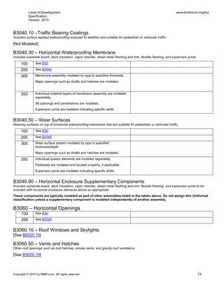 Level of Development
Specification
Version: 2015
www.bimforum.org/lod
Copyright © 2015 by BIMForum. All rights reserved 74
B3040.10 –Traffic Bearing Coatings
Includes surface applied waterproofing exposed to weather and suitable for pedestrian or vehicular traffic.
[Not Modeled]
B3040.30 – Horizontal Waterproofing Membrane
Includes substrate board, deck insulation, vapor retarder, sheet metal flashing and trim, flexible flashing, and expansion joints.
100 See B30
200 See B3040
300 Membrane assembly modeled by type to specified thickness.
Major openings such as shafts and hatches are modeled.
350 Individual material layers of membrane assembly are modeled
separately.
All openings and penetrations are modeled.
Expansion joints are modeled indicating specific width.
B3040.50 – Wear Surfaces
Wearing surfaces on top of horizontal waterproofing membrane that are suitable for pedestrian or vehicular traffic.
100 See B30
200 See B3040
300 Wear surface system modeled by type to specified
thickness/depth.
Major openings such as shafts and hatches are modeled.
350 Individual system elements are modeled separately.
Pedestals are modeled and located properly, if applicable.
Expansion joints are modeled indicating specific width.
B3040.90 – Horizontal Enclosure Supplementary Components
Includes substrate board, deck insulation, vapor retarder, sheet metal flashing and trim, flexible flashing, and expansion joints to be
included with horizontal enclosure elements above as appropriate.
These components are typically modeled as part of other assemblies listed in the tables above. Do not assign this Uniformat
classification unless a supplementary component is modeled independently of another assembly.
B3060 – Horizontal Openings
100 See B30
200 See B2020
B3060.10 – Roof Windows and Skylights
[See B2020.10]
B3060.50 – Vents and Hatches
Other roof openings such as roof hatches, smoke vents, and gravity roof ventilators.
[See B3020.10]
 