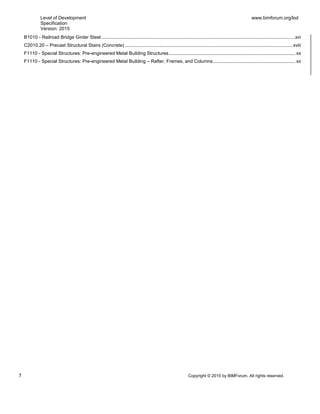 Level of Development
Specification
Version: 2015
www.bimforum.org/lod
7 Copyright © 2015 by BIMForum. All rights reserved.
B1010 - Railroad Bridge Girder Steel ...................................................................................................................................................xvi
C2010.20 – Precast Structural Stairs (Concrete) ...............................................................................................................................xviii
F1110 - Special Structures: Pre-engineered Metal Building Structures................................................................................................ xx
F1110 - Special Structures: Pre-engineered Metal Building – Rafter, Frames, and Columns .............................................................. xx
 