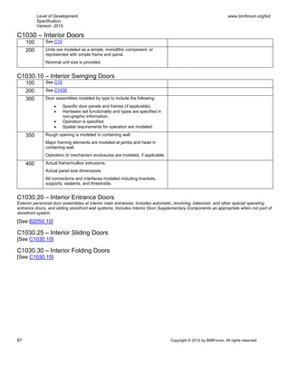 Level of Development
Specification
Version: 2015
www.bimforum.org/lod
87 Copyright © 2015 by BIMForum. All rights reserved.
C1030 – Interior Doors
100 See C10
200 Units are modeled as a simple, monolithic component; or
represented with simple frame and panel.
Nominal unit size is provided.
C1030.10 – Interior Swinging Doors
100 See C10
200 See C1030
300 Door assemblies modeled by type to include the following:
 Specific door panels and frames (if applicable).
 Hardware set functionality and types are specified in
non-graphic information.
 Operation is specified
 Spatial requirements for operation are modeled.
350 Rough opening is modeled in containing wall.
Major framing elements are modeled at jambs and head in
containing wall.
Operation or mechanism enclosures are modeled, if applicable.
400 Actual frame/mullion extrusions.
Actual panel size dimensions.
All connections and interfaces modeled including brackets,
supports, sealants, and thresholds.
C1030.20 – Interior Entrance Doors
Exterior personnel door assemblies at interior main entrances. Includes automatic, revolving, balanced, and other special operating
entrance doors, and sliding storefront wall systems. Includes Interior Door Supplementary Components as appropriate when not part of
storefront system.
[See B2050.10]
C1030.25 – Interior Sliding Doors
[See C1030.10]
C1030.30 – Interior Folding Doors
[See C1030.10]
 