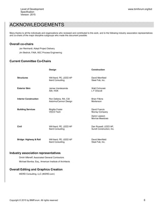 Level of Development
Specification
Version: 2015
www.bimforum.org/lod
Copyright © 2015 by BIMForum. All rights reserved 8
ACKNOWLEDGEMENTS
Many thanks to all the individuals and organizations who reviewed and contributed to this work, and to the following industry association representatives
and co-chairs of the major discipline subgroups who made this document possible:
Overall co-chairs
Jan Reinhardt, Adept Project Delivery
Jim Bedrick, FAIA, AEC Process Engineering
Current Committee Co-Chairs
Design Construction
Structures Will Ikerd, PE, LEED AP
Ikerd Consulting
David Merrifield
Steel Fab, Inc.
Exterior Skin James Vandezande
AIA, HOK
Walt Cichonski
L F Driscoll
Interior Construction Ron Dellaria, RA, CSI
Astorino/Cannon Design
Brian Filkins
Mortenson
Building Services Birgitta Foster
VDCO Tech
David Francis
Murray Company
Aaron Lawson
Morrow Meadows
Civil Will Ikerd, PE, LEED AP
Ikerd Consulting
Dan Russell, LEED AP,
Sundt Construction, Inc.
Bridge: Highway & Rail Will Ikerd, PE, LEED AP
Ikerd Consulting
David Merrifield
Steel Fab, Inc.
Industry association representatives
Dmitri Alferieff, Associated General Contractors
Michael Bomba, Esq., American Institute of Architects
Overall Editing and Graphics Creation
IKERD Consulting, LLC (IKERD.com)
 