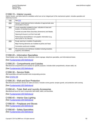 Level of Development
Specification
Version: 2015
www.bimforum.org/lod
Copyright © 2015 by BIMForum. All rights reserved 92
C1090.15 – Interior Louvers
Interior louvers, and other items for ventilation which are not an integral part of the mechanical system. Includes operable and
stationary louvers.
100 See C10
200 Generic model element that is indicative of approximate area
and location of louver.
300 Louver assembly modeled by type, indicative of area and
location of intended louver/vent.
Includes accurate frame (boundary dimensions) and blades.
Opening for louver is cut from host wall.
Performance level defined in non-graphic information (e.g.
storm proof or not, free air).
350 Rough opening is modeled (if applicable)
Major framing elements are modeled at jambs and head.
Connection points are modeled.
400 All connections and interfaces modeled including brackets,
supports, and sealants.
C1090.20 – Information Specialties
Visual display units, display cases, directories, interior signage, telephone specialties, and informational kiosks.
[See Fundamental LOD Definitions]
C1090.25 – Compartments and Cubicles
Manufactured compartments and cubicles for specific purposes. Includes toilet compartments, shower stalls, etc.
[See Fundamental LOD Definitions]
C1090.30 – Service Walls
Wall assemblies and wall-mounted units incorporating services.
[See C1010.10]
C1090.35 – Wall and Door Protection
Manufactured protective devices for walls and doors. Includes corner guards, bumper guards, and protective wall covering.
[See Fundamental LOD Definitions]
C1090.40 – Toilet, Bath and Laundry Accessories
Manufactured items for use in conjunction with toilets, baths, and laundries.
[See Fundamental LOD Definitions]
C1090.45 – Interior Gas Lighting
[See Fundamental LOD Definitions]
C1090.50 – Fireplaces and Stoves
[See Fundamental LOD Definitions]
C1090.60 – Safety Specialties
[See Fundamental LOD Definitions]
 