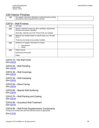 Level of Development
Specification
Version: 2015
www.bimforum.org/lod
Copyright © 2015 by BIMForum. All rights reserved 94
C20 Interior Finishes
100 Non-graphic information attached to model elements providing
assumptions about proposed finish materials.
C2010 – Wall Finishes
100 See C20
200 Generic materials by type (e.g. tile or paneling), approximate
thickness and scope in elevation.
Generally, materials over 0.25” (10mm) thick are modeled.
300 Materials are modeled based on specific types (e.g. Tile type
CT-1).
Thickness and scope are accurately modeled.
350 Additional non-graphic information to include:
 Manufacturer
 Model
400 Pattern layouts
Expansion/control joints
Edges
C2010.10 –Tile Wall Finish
[See C2010]
C2010.20 – Wall Paneling
[See C2010]
C2010.30 – Wall Coverings
[See C2010]
C2010.35 – Wall Carpeting
[See C2010]
C2010.50 – Stone Facing
[See C2010]
C2010.60 – Special Wall Surfacing
[See C2010]
C2010.70 – Wall Painting and Coating
[See C2010]
C2010.80 – Acoustical Wall Treatment
[See C2010]
C2010.90 – Wall Finish Supplementary Components
Furring to be included with wall finish elements above as appropriate.
[See C1010]
 