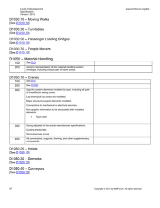 Level of Development
Specification
Version: 2015
www.bimforum.org/lod
97 Copyright © 2015 by BIMForum. All rights reserved.
D1030.10 – Moving Walks
[See D1010.10]
D1030.30 – Turntables
[See D1010.10]
D1030.50 – Passenger Loading Bridges
[See D1010.10]
D1030.70 – People Movers
[See D1010.10]
D1050 – Material Handling
100 See D10
200 Generic representation of the material handling system
envelope, including critical path of travel zones.
D1050.10 – Cranes
100 See D10
200 See D1050
300 Specific system elements modeled by type, including all path
of travel/boom swing zones.
Lay-down/pick-up zones are modeled.
Major structural support elements modeled.
Connections to mechanical or electrical services.
Non-graphic information to be associated with modeled
elements:
 Type code
350 Sizing adjusted to the actual manufacturer specifications.
Guiding tracks/rails
Service/access zones
400 All connections, supports, framing, and other supplementary
components.
D1050.20 – Hoists
[See D1050.10]
D1050.30 – Derrecks
[See D1050.10]
D1050.40 – Conveyors
[See D1050.10]
 