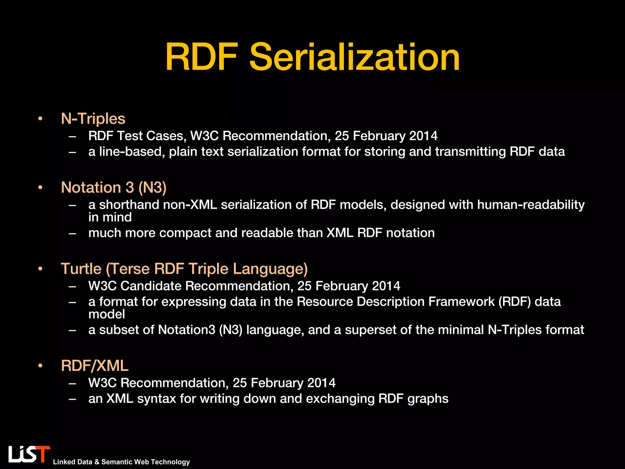 Linked Data & Semantic Web Technology
RDF Serialization
• N-Triples
– RDF Test Cases, W3C Recommendation, 25 February 2014
– a line-based, plain text serialization format for storing and transmitting RDF data
• Notation 3 (N3)
– a shorthand non-XML serialization of RDF models, designed with human-readability
in mind
– much more compact and readable than XML RDF notation
• Turtle (Terse RDF Triple Language)
– W3C Candidate Recommendation, 25 February 2014
– a format for expressing data in the Resource Description Framework (RDF) data
model
– a subset of Notation3 (N3) language, and a superset of the minimal N-Triples format
• RDF/XML
– W3C Recommendation, 25 February 2014
– an XML syntax for writing down and exchanging RDF graphs
 