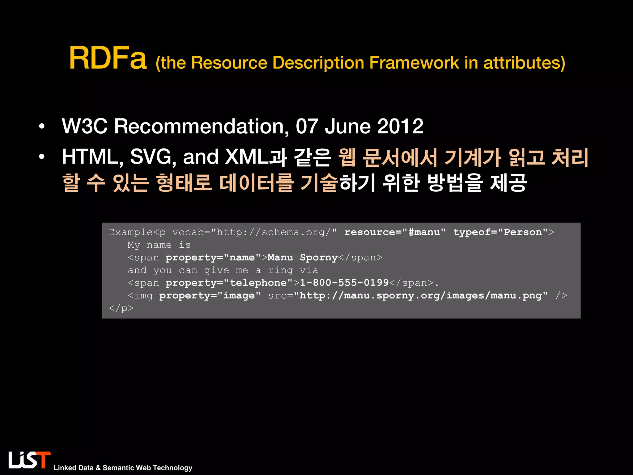 Linked Data & Semantic Web Technology
RDFa (the Resource Description Framework in attributes)
• W3C Recommendation, 07 June 2012
• HTML, SVG, and XML과 같은 웹 문서에서 기계가 읽고 처리
할 수 있는 형태로 데이터를 기술하기 위한 방법을 제공
Example<p vocab="http://schema.org/" resource="#manu" typeof="Person">
My name is
<span property="name">Manu Sporny</span>
and you can give me a ring via
<span property="telephone">1-800-555-0199</span>.
<img property="image" src="http://manu.sporny.org/images/manu.png" />
</p>
 
