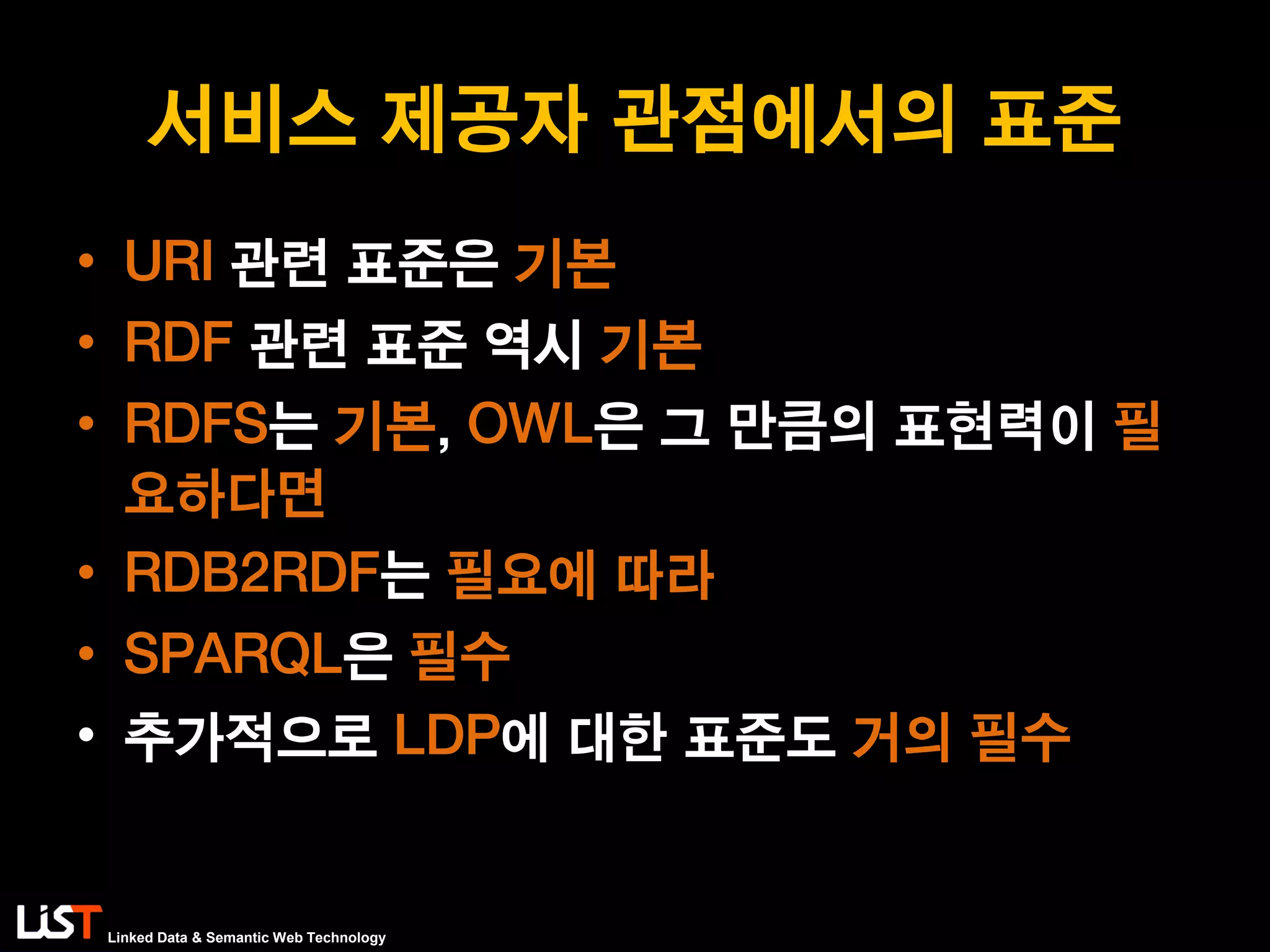 Linked Data & Semantic Web Technology
서비스 제공자 관점에서의 표준
• URI 관련 표준은 기본
• RDF 관련 표준 역시 기본
• RDFS는 기본, OWL은 그 만큼의 표현력이 필
요하다면
• RDB2RDF는 필요에 따라
• SPARQL은 필수
• 추가적으로 LDP에 대한 표준도 거의 필수
 