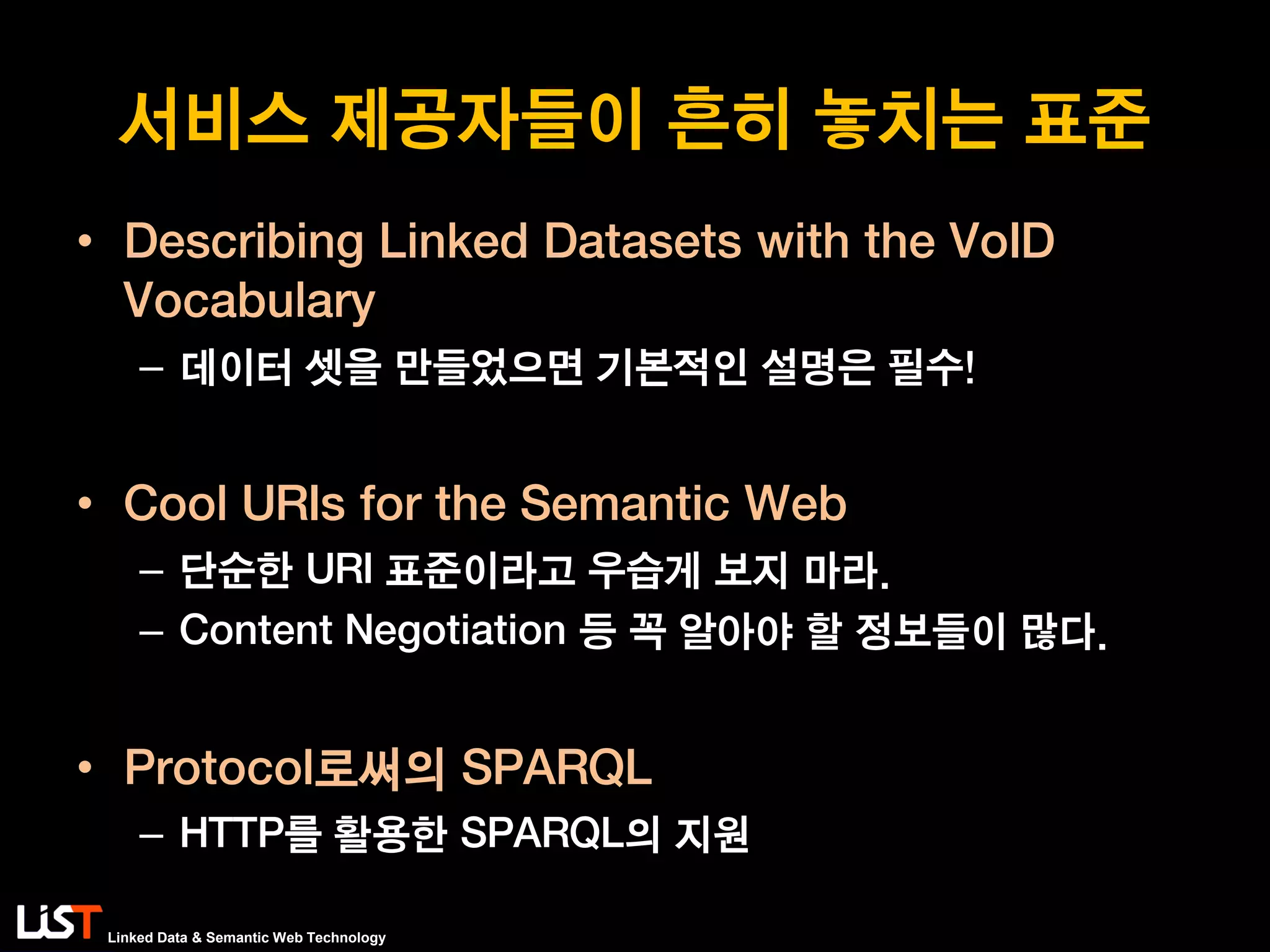 Linked Data & Semantic Web Technology
서비스 제공자들이 흔히 놓치는 표준
• Describing Linked Datasets with the VoID
Vocabulary
– 데이터 셋을 만들었으면 기본적인 설명은 필수!
• Cool URIs for the Semantic Web
– 단순한 URI 표준이라고 우습게 보지 마라.
– Content Negotiation 등 꼭 알아야 할 정보들이 많다.
• Protocol로써의 SPARQL
– HTTP를 활용한 SPARQL의 지원
 