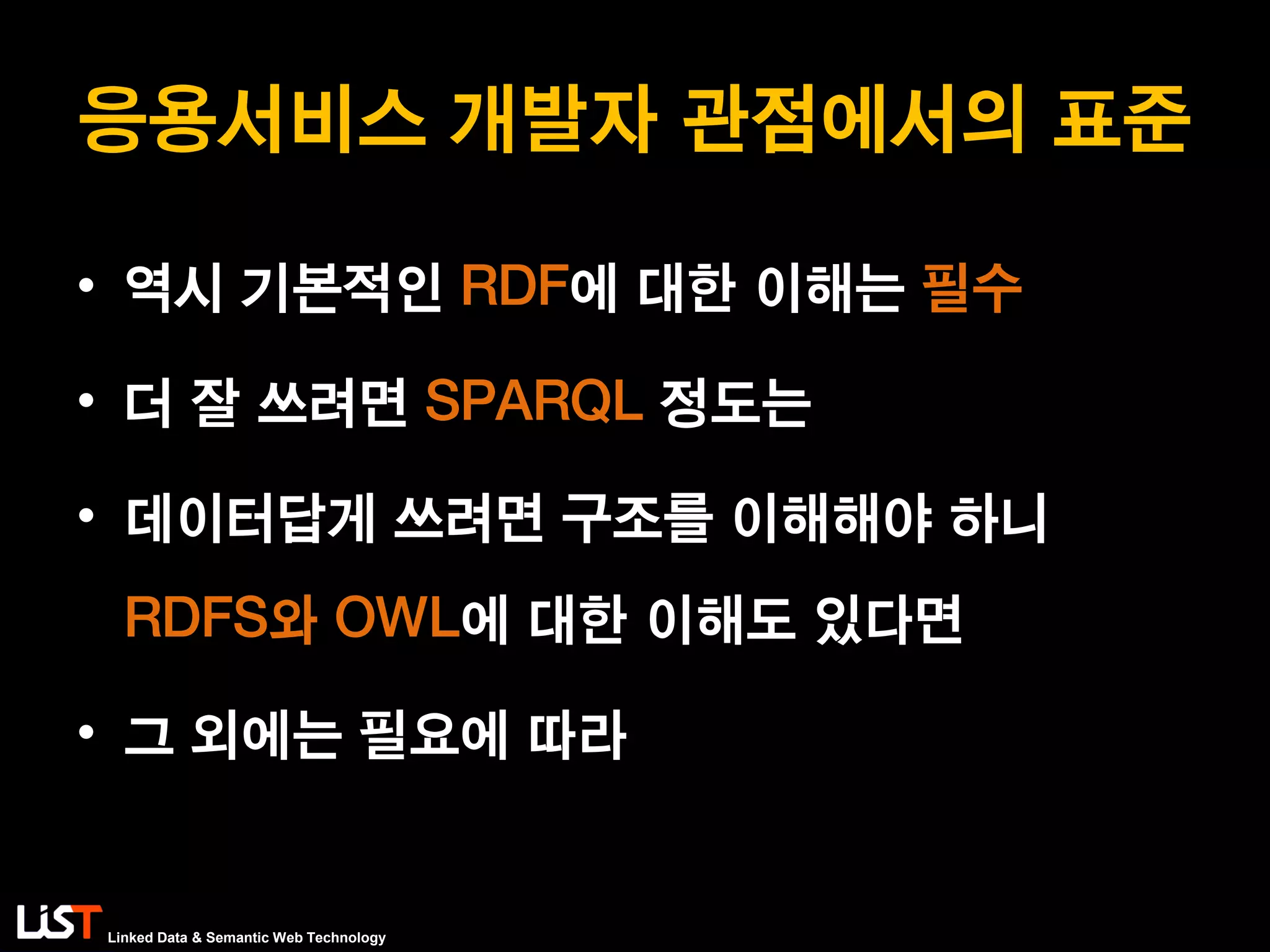 Linked Data & Semantic Web Technology
응용서비스 개발자 관점에서의 표준
• 역시 기본적인 RDF에 대한 이해는 필수
• 더 잘 쓰려면 SPARQL 정도는
• 데이터답게 쓰려면 구조를 이해해야 하니
RDFS와 OWL에 대한 이해도 있다면
• 그 외에는 필요에 따라
 