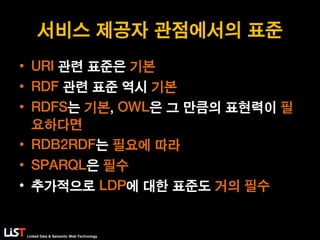 Linked Data & Semantic Web Technology
서비스 제공자 관점에서의 표준
• URI 관련 표준은 기본
• RDF 관련 표준 역시 기본
• RDFS는 기본, OWL은 그 만큼의 표현력이 필
요하다면
• RDB2RDF는 필요에 따라
• SPARQL은 필수
• 추가적으로 LDP에 대한 표준도 거의 필수
 