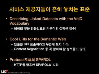 Linked Data & Semantic Web Technology
서비스 제공자들이 흔히 놓치는 표준
• Describing Linked Datasets with the VoID
Vocabulary
– 데이터 셋을 만들었으면 기본적인 설명은 필수!
• Cool URIs for the Semantic Web
– 단순한 URI 표준이라고 우습게 보지 마라.
– Content Negotiation 등 꼭 알아야 할 정보들이 많다.
• Protocol로써의 SPARQL
– HTTP를 활용한 SPARQL의 지원
 