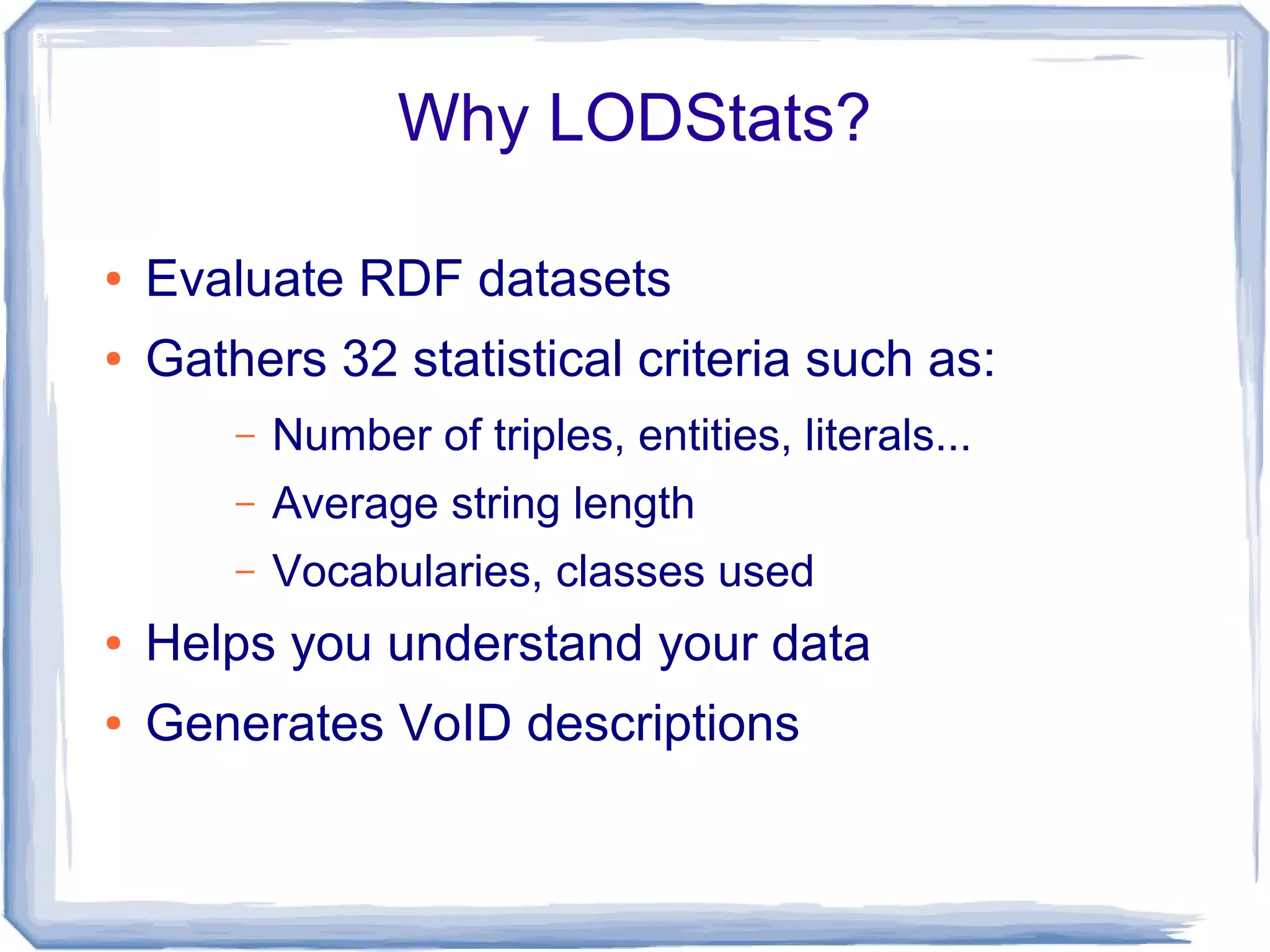 Why LODStats?
● Evaluate RDF datasets
● Gathers 32 statistical criteria such as:
– Number of triples, entities, literals...
– Average string length
– Vocabularies, classes used
● Helps you understand your data
● Generates VoID descriptions