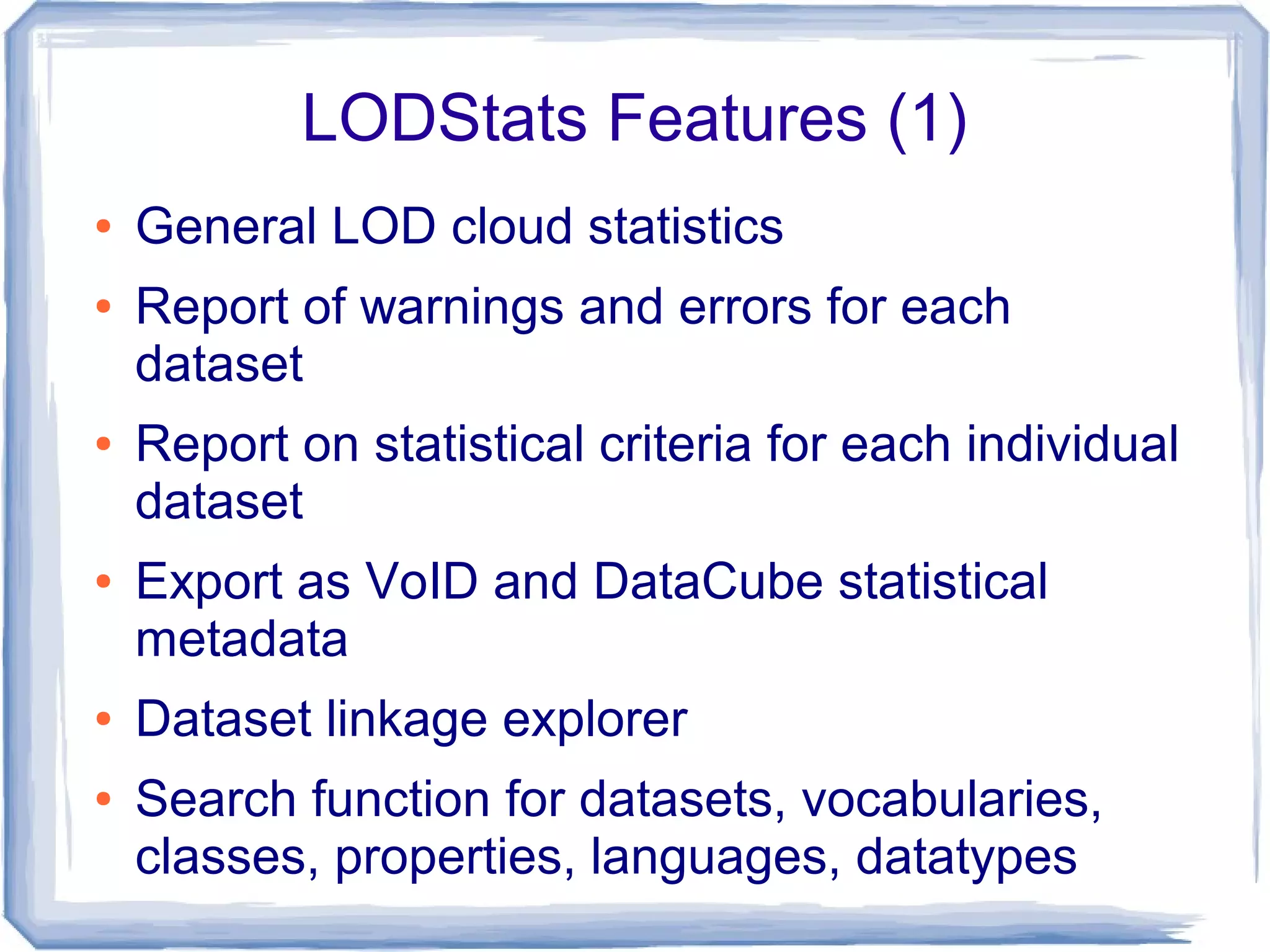 LODStats Features (1)
● General LOD cloud statistics
● Report of warnings and errors for each
dataset
● Report on statistical criteria for each individual
dataset
● Export as VoID and DataCube statistical
metadata
● Dataset linkage explorer
● Search function for datasets, vocabularies,
classes, properties, languages, datatypes