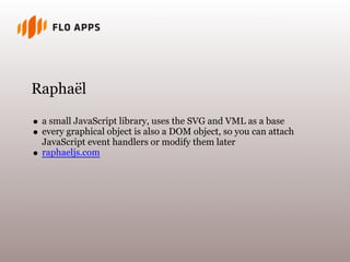 Raphaël
a small JavaScript library, uses the SVG and VML as a base
every graphical object is also a DOM object, so you can attach
JavaScript event handlers or modify them later
raphaeljs.com
 