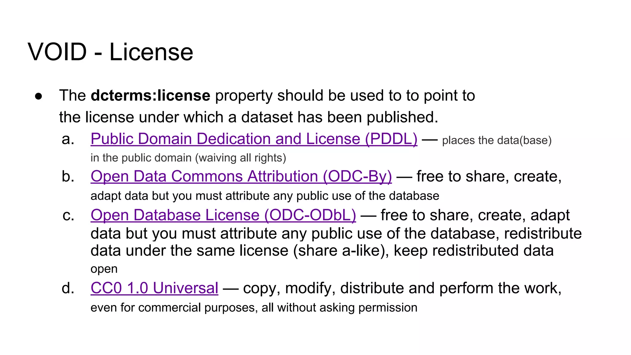 VOID - License
● The dcterms:license property should be used to to point to
the license under which a dataset has been published.
a. Public Domain Dedication and License (PDDL) — places the data(base)
in the public domain (waiving all rights)
b. Open Data Commons Attribution (ODC-By) — free to share, create,
adapt data but you must attribute any public use of the database
c. Open Database License (ODC-ODbL) — free to share, create, adapt
data but you must attribute any public use of the database, redistribute
data under the same license (share a-like), keep redistributed data
open
d. CC0 1.0 Universal — copy, modify, distribute and perform the work,
even for commercial purposes, all without asking permission
 