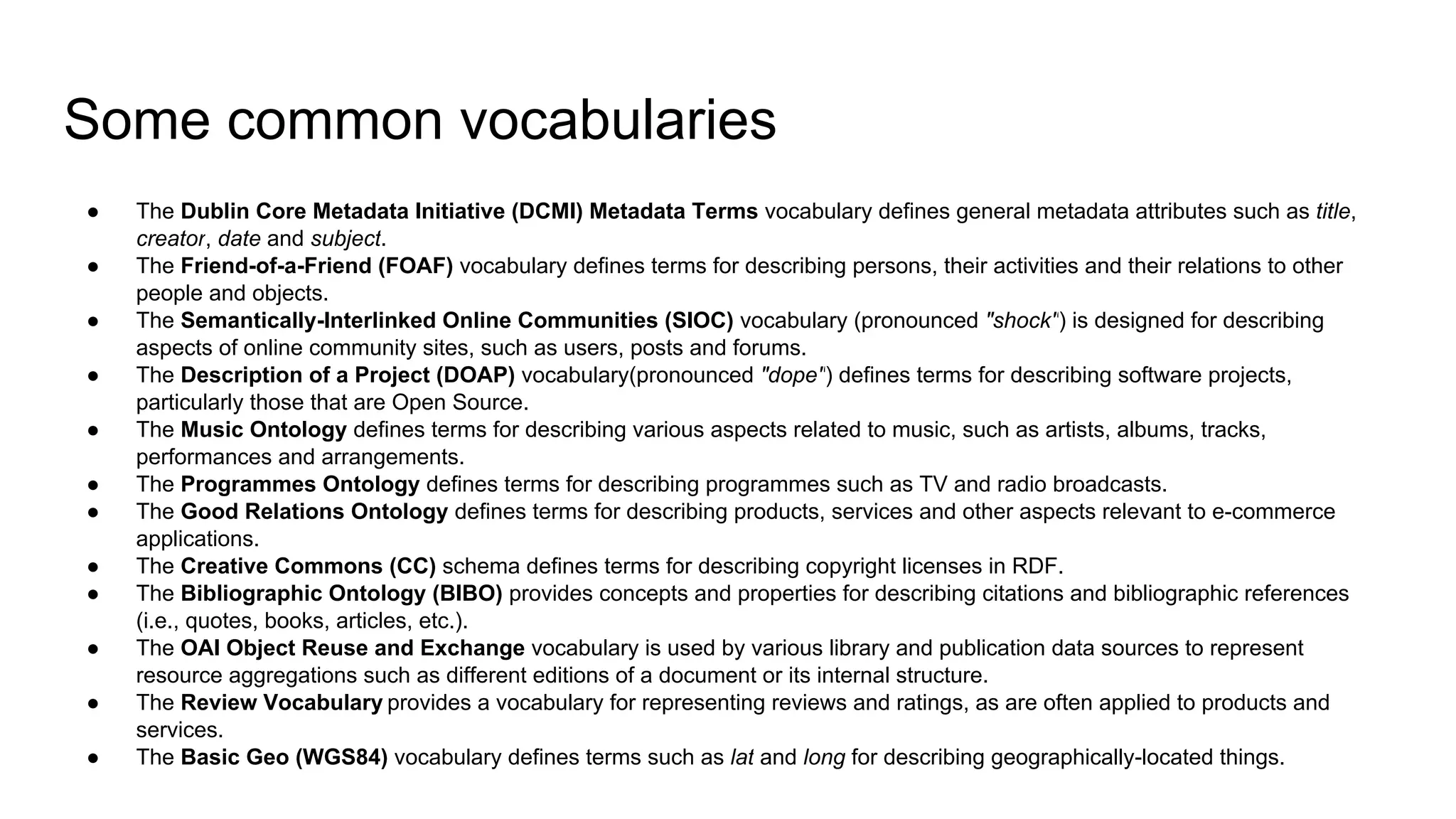 Some common vocabularies
● The Dublin Core Metadata Initiative (DCMI) Metadata Terms vocabulary defines general metadata attributes such as title,
creator, date and subject.
● The Friend-of-a-Friend (FOAF) vocabulary defines terms for describing persons, their activities and their relations to other
people and objects.
● The Semantically-Interlinked Online Communities (SIOC) vocabulary (pronounced "shock") is designed for describing
aspects of online community sites, such as users, posts and forums.
● The Description of a Project (DOAP) vocabulary(pronounced "dope") defines terms for describing software projects,
particularly those that are Open Source.
● The Music Ontology defines terms for describing various aspects related to music, such as artists, albums, tracks,
performances and arrangements.
● The Programmes Ontology defines terms for describing programmes such as TV and radio broadcasts.
● The Good Relations Ontology defines terms for describing products, services and other aspects relevant to e-commerce
applications.
● The Creative Commons (CC) schema defines terms for describing copyright licenses in RDF.
● The Bibliographic Ontology (BIBO) provides concepts and properties for describing citations and bibliographic references
(i.e., quotes, books, articles, etc.).
● The OAI Object Reuse and Exchange vocabulary is used by various library and publication data sources to represent
resource aggregations such as different editions of a document or its internal structure.
● The Review Vocabulary provides a vocabulary for representing reviews and ratings, as are often applied to products and
services.
● The Basic Geo (WGS84) vocabulary defines terms such as lat and long for describing geographically-located things.
 