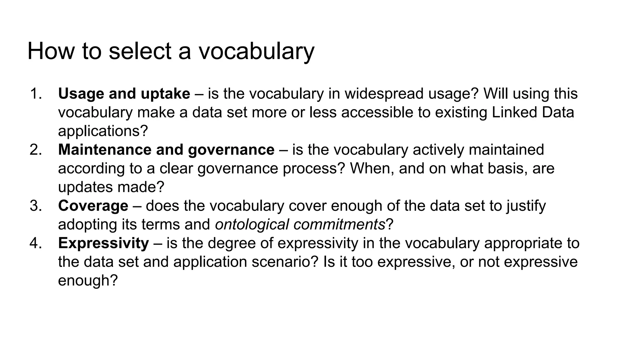 How to select a vocabulary
1. Usage and uptake – is the vocabulary in widespread usage? Will using this
vocabulary make a data set more or less accessible to existing Linked Data
applications?
2. Maintenance and governance – is the vocabulary actively maintained
according to a clear governance process? When, and on what basis, are
updates made?
3. Coverage – does the vocabulary cover enough of the data set to justify
adopting its terms and ontological commitments?
4. Expressivity – is the degree of expressivity in the vocabulary appropriate to
the data set and application scenario? Is it too expressive, or not expressive
enough?
 