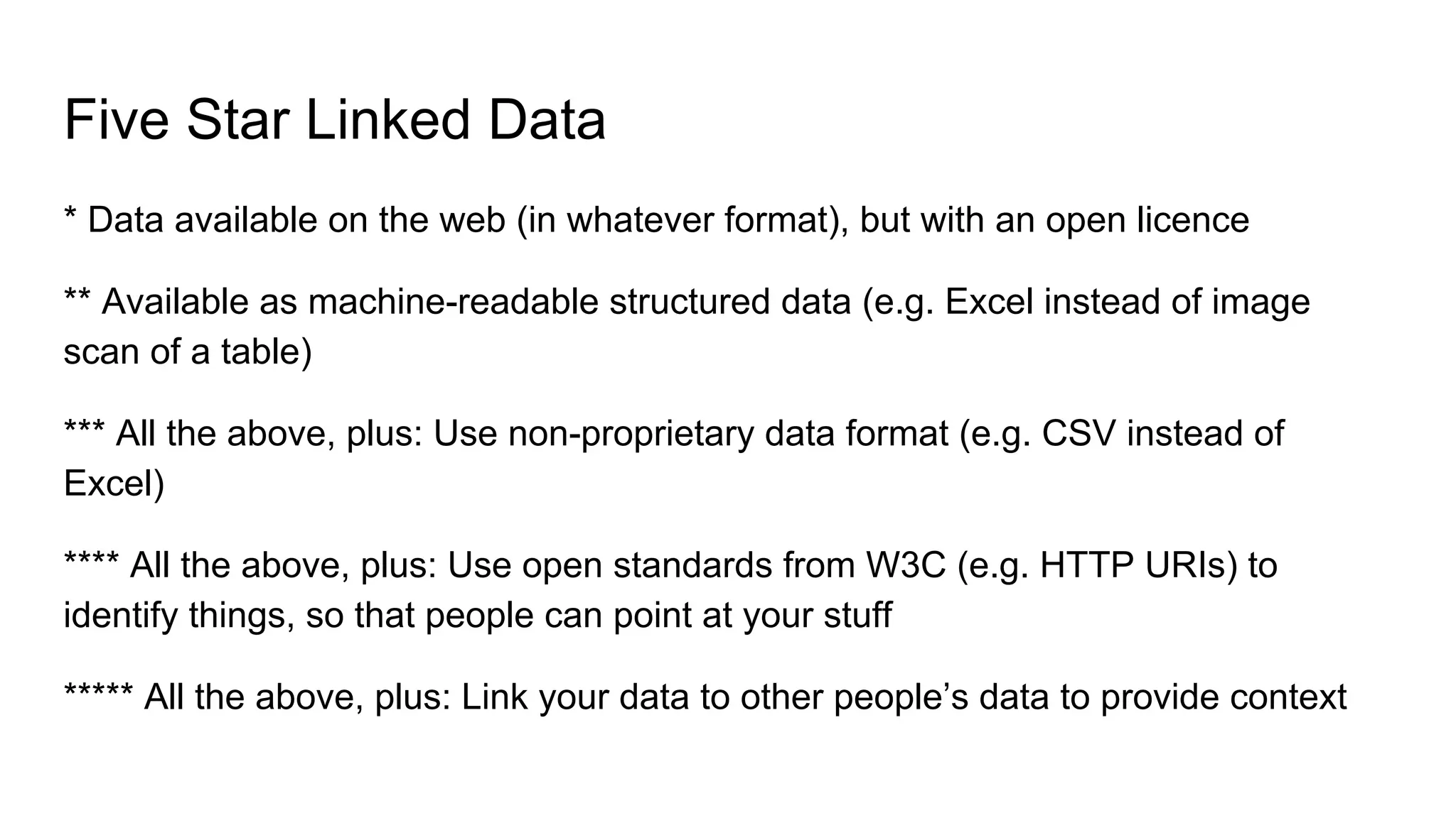 Five Star Linked Data
* Data available on the web (in whatever format), but with an open licence
** Available as machine-readable structured data (e.g. Excel instead of image
scan of a table)
*** All the above, plus: Use non-proprietary data format (e.g. CSV instead of
Excel)
**** All the above, plus: Use open standards from W3C (e.g. HTTP URIs) to
identify things, so that people can point at your stuff
***** All the above, plus: Link your data to other people’s data to provide context
 