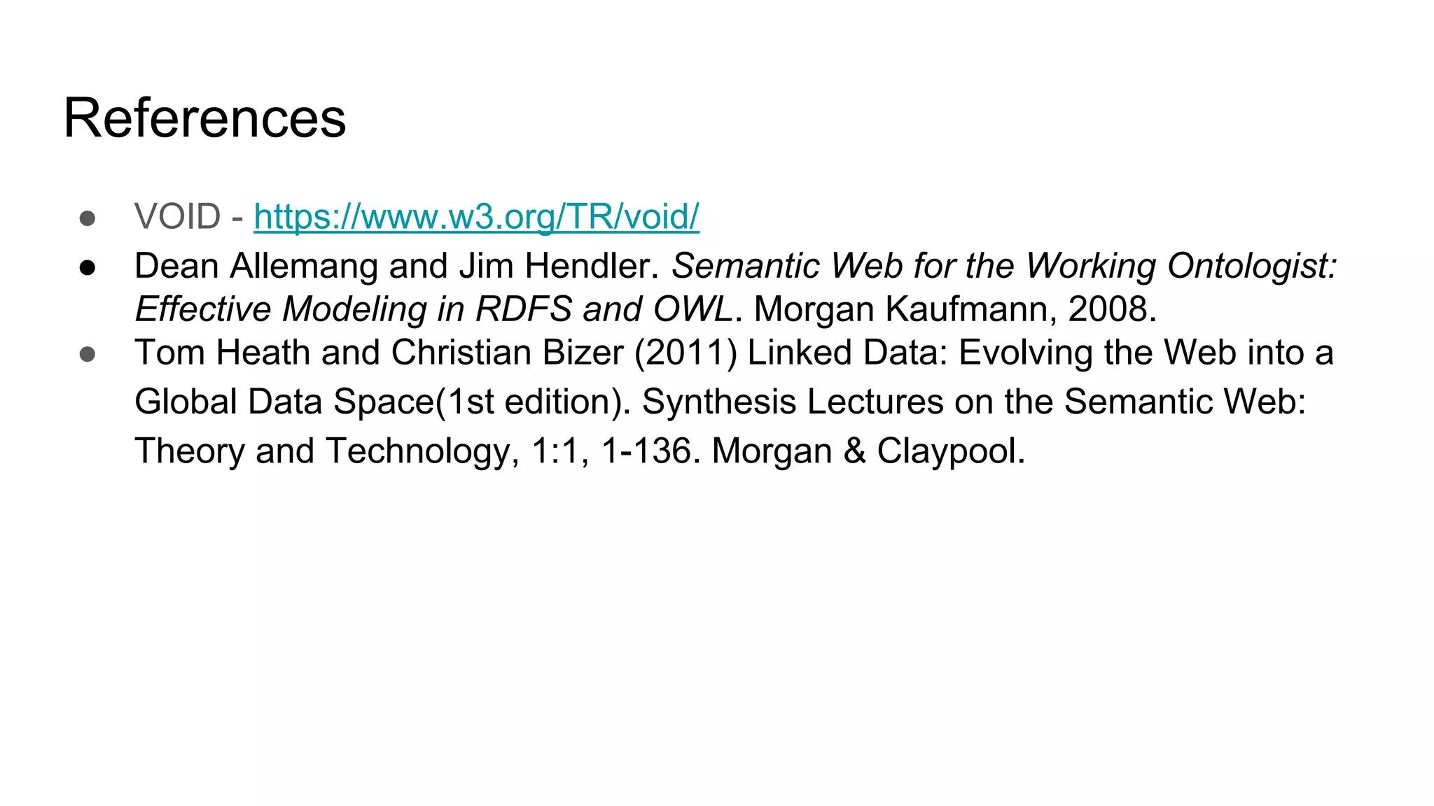 References
● VOID - https://www.w3.org/TR/void/
● Dean Allemang and Jim Hendler. Semantic Web for the Working Ontologist:
Effective Modeling in RDFS and OWL. Morgan Kaufmann, 2008.
● Tom Heath and Christian Bizer (2011) Linked Data: Evolving the Web into a
Global Data Space(1st edition). Synthesis Lectures on the Semantic Web:
Theory and Technology, 1:1, 1-136. Morgan & Claypool.
 