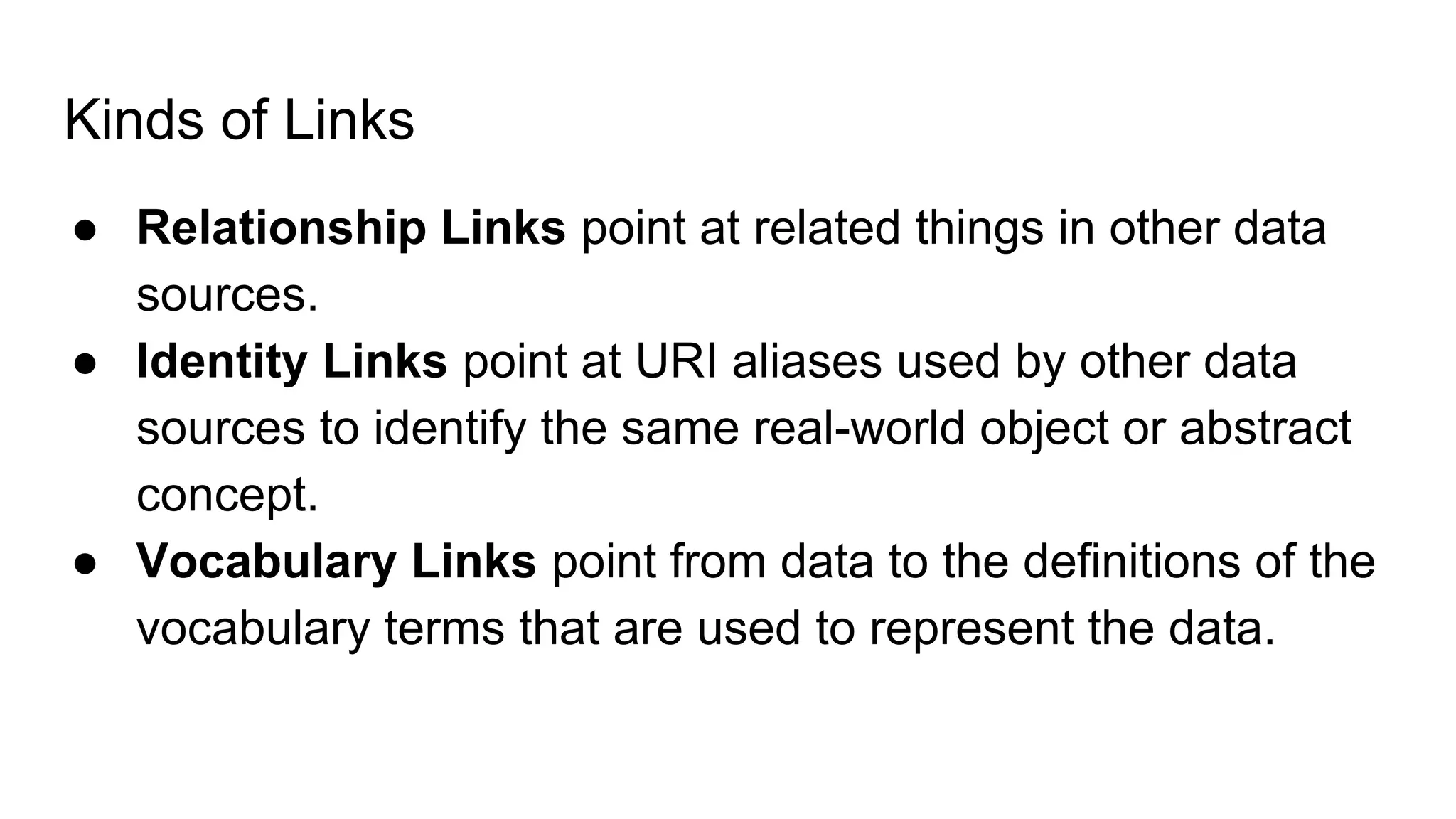 Kinds of Links
● Relationship Links point at related things in other data
sources.
● Identity Links point at URI aliases used by other data
sources to identify the same real-world object or abstract
concept.
● Vocabulary Links point from data to the definitions of the
vocabulary terms that are used to represent the data.
 