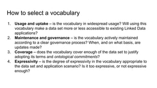 How to select a vocabulary
1. Usage and uptake – is the vocabulary in widespread usage? Will using this
vocabulary make a data set more or less accessible to existing Linked Data
applications?
2. Maintenance and governance – is the vocabulary actively maintained
according to a clear governance process? When, and on what basis, are
updates made?
3. Coverage – does the vocabulary cover enough of the data set to justify
adopting its terms and ontological commitments?
4. Expressivity – is the degree of expressivity in the vocabulary appropriate to
the data set and application scenario? Is it too expressive, or not expressive
enough?
 