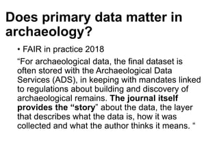 Does primary data matter in
archaeology?
• FAIR in practice 2018
“For archaeological data, the final dataset is
often stored with the Archaeological Data
Services (ADS), in keeping with mandates linked
to regulations about building and discovery of
archaeological remains. The journal itself
provides the “story” about the data, the layer
that describes what the data is, how it was
collected and what the author thinks it means. “
 