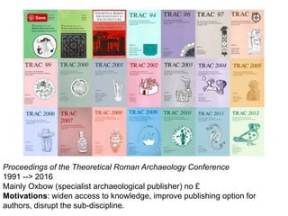 Proceedings of the Theoretical Roman Archaeology Conference
1991 --> 2016
Mainly Oxbow (specialist archaeological publisher) no £
Motivations: widen access to knowledge, improve publishing option for
authors, disrupt the sub-discipline.
 