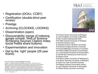 • Registration (DOAJ, CCBY)
• Certification (double-blind peer
review)
• Prestige
• Archiving (CLOCKKS, LOCKKS)
• Dissemination (open)
• Discoverability (range of indexing
google scholar, Web of Science
(Emerging Sources Citation Index,
social media share buttons)
• Experimentation and innovation
• Get to the ‘right’ people (29 year
brand)
Prof Susan Alcock (University of Michigan)
Dr John Creighton (University of Reading)
Dr Ben Croxford (Merseyside HER)
Prof Hella Eckardt (University of Reading)
Dr Andrew Gardner (UCL)
Dr Elizabeth Greene (Western University)
Prof Richard Hingley (Durham University)
Prof David Mattingly (University of Leicester)
Prof Martin Millett (University of Cambridge)
Dr Louise Revell (University of Southampton)
Dr Darrell Rohl (Canterbury Christ Church)
Dr Eleanor Scott
Prof Naomi Sykes (University of Nottingham)
Prof Nicola Terrenato (University of Michigan)
Dr Astrid van Oyen (Cornell University)
Prof Miguel Versluys (Universiteit Leiden)
Dr Jane Webster (University of Newcastle)
Dr Robert Witcher (Durham University)
 