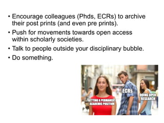 • Encourage colleagues (Phds, ECRs) to archive
their post prints (and even pre prints).
• Push for movements towards open access
within scholarly societies.
• Talk to people outside your disciplinary bubble.
• Do something.
 