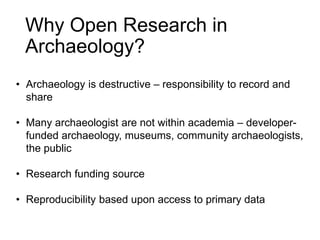 Why Open Research in
Archaeology?
• Archaeology is destructive – responsibility to record and
share
• Many archaeologist are not within academia – developer-
funded archaeology, museums, community archaeologists,
the public
• Research funding source
• Reproducibility based upon access to primary data
 
