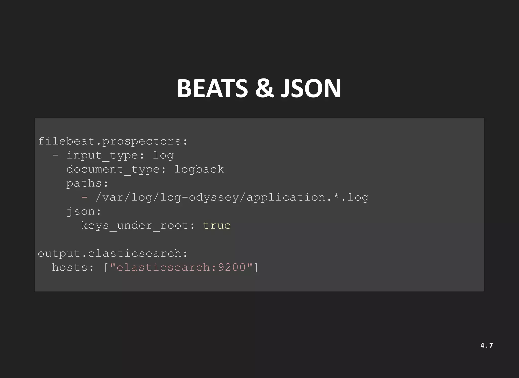 BEATS & JSON
filebeat.prospectors:
- input_type: log
document_type: logback
paths:
- /var/log/log-odyssey/application.*.log
json:
keys_under_root: true
output.elasticsearch:
hosts: ["elasticsearch:9200"]
4 . 7
 