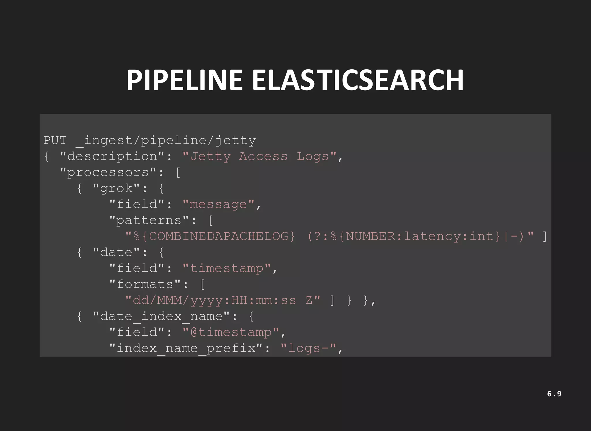 PIPELINE ELASTICSEARCH
PUT _ingest/pipeline/jetty
{ "description": "Jetty Access Logs",
"processors": [
{ "grok": {
"field": "message",
"patterns": [
"%{COMBINEDAPACHELOG} (?:%{NUMBER:latency:int}|-)" ] } },
{ "date": {
"field": "timestamp",
"formats": [
"dd/MMM/yyyy:HH:mm:ss Z" ] } },
{ "date_index_name": {
"field": "@timestamp",
"index_name_prefix": "logs-",
"date_rounding" : "d" } }
6 . 9
 
