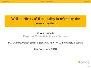 Motivation Model & Calibration Results
Welfare eﬀects of ﬁscal policy in reforming the
pension system
Oliwia Komada
Krzysztof Makarski & Joanna Tyrowicz
FAME|GRAPE, Warsaw School of Economics, NBP, IAAEU & University of Warsaw
PenCon, Lodz 2018
1 / 39
 