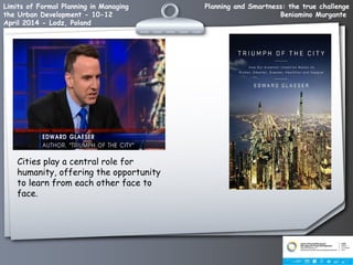 Planning and Smartness: the true challenge
Beniamino Murgante
Limits of Formal Planning in Managing
the Urban Development - 10-12
April 2014 - Lodz, Poland
Cities play a central role for
humanity, offering the opportunity
to learn from each other face to
face.
 