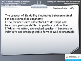 Planning and Smartness: the true challenge
Beniamino Murgante
Limits of Formal Planning in Managing
the Urban Development - 10-12
April 2014 - Lodz, Poland
(Wenban-Smith , 1987)
The concept of flexibility fluctuates between a steel
bar and overcooked spaghetti:
1.The former flexes and returns to its shape and
functions, perhaps shifted in position or direction
2.While the latter, overcooked spaghetti, becomes an
indefinite and unrecognizable form as well as uneatable
 