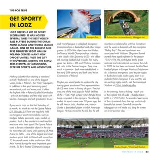 23W E E K E N D I N L O D Z
Nothing is better than starting a weekend
actively! Preferably in one of the biggest
water parks in Poland – the “Fala” Aquapark.
In addition to the sport swimming pool,
recreational pool and wave pool, it offers
the highest slide in Poland (called Kamikadze
- only for die hards!) and the relax zone with
saunas, massages and salt graduation tower.
If you are in Lodz on the first Saturday of
a month, it’s worth to visit the Sports Palace
(21 Skorupki St.) There are regularly held
exchanges of sport memorabilia, such as
badges, tickets, pennants, cups, medals or
posters. Such a flea market is a real treat for
everyone who loves sport! The Sports Palace
used to be an unbeatable object in the city
for more than 50 years, until opening of Atlas
Arena in 2009 – one of the largest and most
modern sports halls in Poland with more than
13 thousands seats in the auditorium. Visit
Atlas Arena during the most important sport
events. So far it hosted Champions League
and World League in volleyball, European
Championships in basketball and other major
games. In 2014 the object was host Volley-
ball Men’s World Championships. Nearby
is the Łódzki Klub Sportowy (ŁKS) – the oldest
still running football club in Lodz. For many
years two teams – ŁKS and Widzew represen-
ted Lodz in the Premier League. They have
much in common - both were established in
the early 20th century and both used to be
Champions of Poland.
Maybe you would prefer to explore the city
tracing great sportsmen? Two representatives
of ŁKS went down in history of sport. The first
was one of the most popular Polish athletes
of the 1990s. High jumper Artur Partyka three
times competed in the olympics. He officially
ended his sport career over 10 years ago, but
he still lives in Lodz. Another one, Marcin
Gortat is basketball player in NBA American
league. He has moved to the US, but he still
maintains a relationship with his hometown
and he wears a bracelet with the inscription
“Bałuty Boy”. The next sportsman was
associated with Widzew. Zbigniew Boniek
started there aged eighteen in the season
1975/1976. He contributed to the great
national and international success of the club.
In 1982 he has been acclaimed the third best
football player in Europe. Mariusz Pudzianow-
ski, a famous strongman, used to play rugby
in Budowlani Łódź. Lodz rugby team is a
multiple Polish champion. If you want to see
an exciting rugby match, visit the Municipal
Stadium at 2 Unii Lubelskiej alley.
In the evening, have a hiking - reach one
of the highest hills of Lodz – Rudzka Góra
(230 m / 755 ft ASL). An excellent panorama
of the city extends from the top, particularly
beautiful at sunset. Downhill run on the
toboggan run will make you long for winter
on a hot summer day.
GET SPORTY
IN LODZ
TIPS FOR TRIPS
LODZ OFFERS A LOT OF SPORT
EXCITEMENTS! IT HAS HOSTED
SEVERAL TIMES THE BEST VOLLEY-
BALL PLAYERS DURING THE CHAM-
PIONS LEAGUE AND WORLD LEAGUE
GAMES. ONE OF THE BIGGEST AND
BEST EQUIPPED SPORT HALL IN
POLAND CREATES MANY NEW
OPPORTUNITIES. VISIT THE CITY
IN NOVEMBER, DURING THE EXPLO-
RERS FESTIVAL OF MOUNTAINS,
EXTREME SPORTS AND ADVENTURE.
Stadion Miejski / Municipal Stadium
Aquapark Fala Rudzka Góra - tor saneczkowy / toboggan run
 