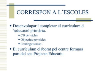 CORRESPON A L´ESCOLES Desenvolupar i completar el currículum d´educació primària.  CB per cicles Objectius per cicles Continguts nous El currículum elaborat pel centre formarà part del seu Projecte Educatiu 