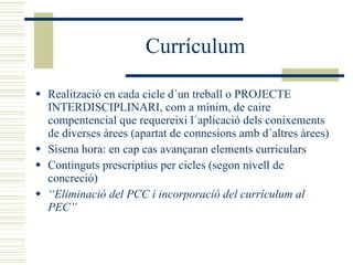 Currículum Realització en cada cicle d´un treball o PROJECTE INTERDISCIPLINARI, com a mínim, de caire compentencial que requereixi l´aplicació dels conixements de diverses àrees (apartat de connesions amb d´altres àrees) Sisena hora: en cap cas avançaran elements curriculars   Continguts prescriptius per cicles (segon nivell de concreció) “ Eliminació del PCC i incorporació del currículum al PEC” 
