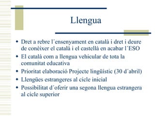 Llengua Dret a rebre l´ensenyament en català i dret i deure de conèixer el català i el castellà en acabar l´ESO El català com a llengua vehicular de tota la comunitat educativa Prioritat elaboració Projecte lingüístic (30 d´abril) Llengües estrangeres al cicle inicial Possibilitat d´oferir una segona llengua estrangera al cicle superior 