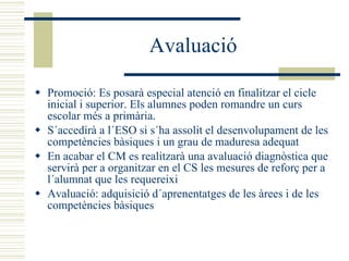Avaluació Promoció: Es posarà especial atenció en finalitzar el cicle inicial i superior. Els alumnes poden romandre un curs escolar més a primària. S´accedirà a l´ESO si s´ha assolit el desenvolupament de les competències bàsiques i un grau de maduresa adequat En acabar el CM es realitzarà una avaluació diagnòstica que servirà per a organitzar en el CS les mesures de reforç per a l´alumnat que les requereixi Avaluació: adquisició d´aprenentatges de les àrees i de les competències bàsiques 