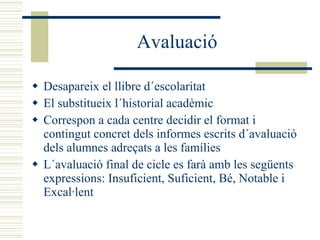 Avaluació Desapareix el llibre d´escolaritat El substitueix l´historial acadèmic Correspon a cada centre decidir el format i contingut concret dels informes escrits d´avaluació dels alumnes adreçats a les famílies L´avaluació final de cicle es farà amb les següents expressions: Insuficient, Suficient, Bé, Notable i Excal·lent 